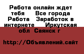 Работа онлайн ждет тебя!  - Все города Работа » Заработок в интернете   . Иркутская обл.,Саянск г.